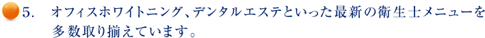 ５.　オフィスホワイトニング、デンタルエステといった最新の衛生士メニューを多数取り揃えています。